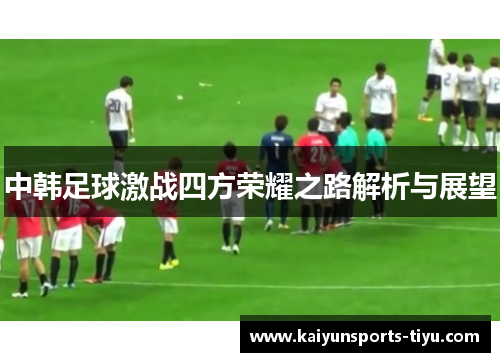 中韩足球激战四方荣耀之路解析与展望