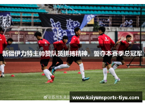 新疆伊力特主帅赞队员拼搏精神，誓夺本赛季总冠军